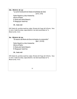 2do. Misterio de Luz
“La autorrevelación de Jesús en las Bodas de Caná.
(Jn 2, 3-5)
Padre Nuestro y diez Avemarías.
Gloria al Padre.
G: Reina del Santo Rosario
R: Ruega por nosotros.
Oh, Jesús mío!
¡Oh! Jesús mío, perdona nuestras culpas, líbranos del fuego del infierno, lleva
al cielo a todas las almas, especialmente a las más necesitadas de Tu
Misericordia. Amén.
3er. Misterio de Luz
“El anuncio del Reino de Dios invitando a la conversión.”
(Mc 1, 14-15)
Padre Nuestro y diez Avemarías.
Gloria al Padre.
G: Reina del Santo Rosario
R: Ruega por nosotros.
Oh, Jesús mío!
¡Oh! Jesús mío, perdona nuestras culpas, líbranos del fuego del infierno, lleva
al cielo a todas las almas, especialmente a las más necesitadas de Tu
Misericordia. Amén.
19
 