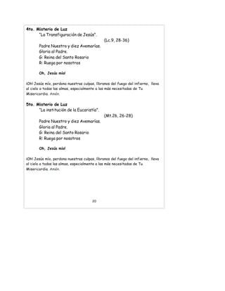 4to. Misterio de Luz
“La Transfiguración de Jesús”.
(Lc.9, 28-36)
Padre Nuestro y diez Avemarías.
Gloria al Padre.
G: Reina del Santo Rosario
R: Ruega por nosotros
Oh, Jesús mío!
¡Oh! Jesús mío, perdona nuestras culpas, líbranos del fuego del infierno, lleva
al cielo a todas las almas, especialmente a las más necesitadas de Tu
Misericordia. Amén.
5to. Misterio de Luz
“La institución de la Eucaristía”.
(Mt.26, 26-28)
Padre Nuestro y diez Avemarías.
Gloria al Padre.
G: Reina del Santo Rosario
R: Ruega por nosotros
Oh, Jesús mío!
¡Oh! Jesús mío, perdona nuestras culpas, líbranos del fuego del infierno, lleva
al cielo a todas las almas, especialmente a las más necesitadas de Tu
Misericordia. Amén.
20
 