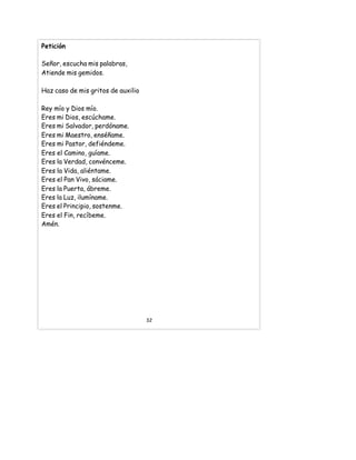 Petición
Señor, escucha mis palabras,
Atiende mis gemidos.
Haz caso de mis gritos de auxilio
Rey mío y Dios mío.
Eres mi Dios, escúchame.
Eres mi Salvador, perdóname.
Eres mi Maestro, enséñame.
Eres mi Pastor, defiéndeme.
Eres el Camino, guíame.
Eres la Verdad, convénceme.
Eres la Vida, aliéntame.
Eres el Pan Vivo, sáciame.
Eres la Puerta, ábreme.
Eres la Luz, ilumíname.
Eres el Principio, sostenme.
Eres el Fin, recíbeme.
Amén.
32
 