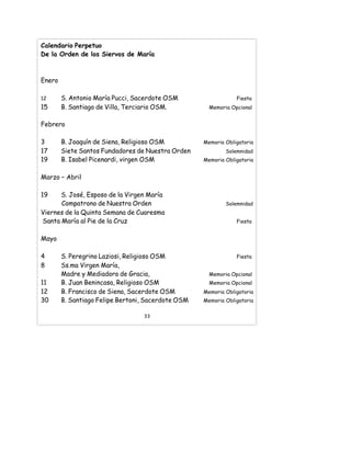 Calendario Perpetuo
De la Orden de los Siervos de María
Enero
12 S. Antonio María Pucci, Sacerdote OSM Fiesta
15 B. Santiago de Villa, Terciario OSM. Memoria Opcional
Febrero
3 B. Joaquín de Siena, Religioso OSM Memoria Obligatoria
17 Siete Santos Fundadores de Nuestra Orden Solemnidad
19 B. Isabel Picenardi, virgen OSM Memoria Obligatoria
Marzo – Abril
19 S. José, Esposo de la Virgen María
Compatrono de Nuestra Orden Solemnidad
Viernes de la Quinta Semana de Cuaresma
Santa María al Pie de la Cruz Fiesta
Mayo
4 S. Peregrino Laziosi, Religioso OSM Fiesta
8 Ss.ma Virgen María,
Madre y Mediadora de Gracia, Memoria Opcional
11 B. Juan Benincasa, Religioso OSM Memoria Opcional
12 B. Francisco de Siena, Sacerdote OSM Memoria Obligatoria
30 B. Santiago Felipe Bertoni, Sacerdote OSM Memoria Obligatoria
33
 
