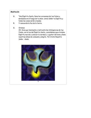 Meditación
G. “Ven Espíritu Santo, llena los corazones de tus fieles y
abrázalos en el fuego de tu amor, envía Señor tu Espíritu y
todas las cosas serán creadas.
R. Y renovarás la faz de la tierra.
G. Oremos:
Oh Dios que iluminaste e instruiste las inteligencias de tus
fieles, con la luz del Espíritu Santo, concédenos que el mismo
Espíritu nos de a conocer la verdad y a gustar del bien y llene
nuestras almas de consuelo y alegría. Por Cristo Nuestro
Señor. Amén.
5
 