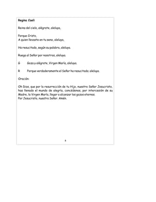 Regina Caeli
Reina del cielo, alégrate, aleluya,
Porque Cristo,
A quien llevaste en tu seno, aleluya,
Ha resucitado, según su palabra, aleluya.
Ruega al Señor por nosotros, aleluya.
G Goza y alégrate, Virgen María, aleluya.
R Porque verdaderamente el Señor ha resucitado; aleluya.
Oración:
Oh Dios, que por la resurrección de tu Hijo, nuestro Señor Jesucristo,
has llenado el mundo de alegría, concédenos, por intercesión de su
Madre, la Virgen María, llegar a alcanzar los gozos eternos.
Por Jesucristo, nuestro Señor. Amén.
8
 