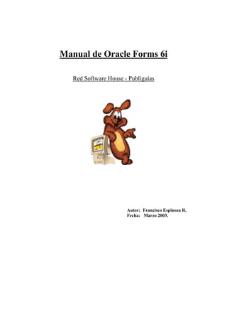Manual de Oracle Forms 6i

   Red Software House - Publiguías




                       Autor: Francisco Espinoza R.
                       Fecha: Marzo 2003.
 