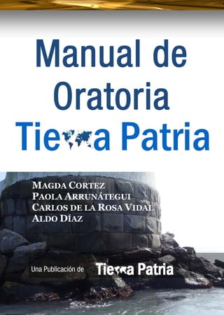 Manual de Oratoria
 
1 
MAGDA CORTEZ
PAOLA ARRUNÁTEGUI
CARLOS DE LA ROSA VIDAL
ALDO DÍAZ
Manual de
Oratoria
. .
Una Publicación de
 