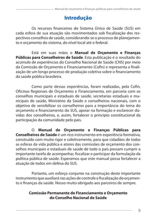 9
Manual de orçamento e finanças públicas para conselheiros de saúde
Introdução
Os recursos financeiros do Sistema Único de Saúde (SUS) em
cada esfera de sua atuação são movimentados sob fiscalização dos res-
pectivos conselhos de saúde, considerando-se o processo de planejamen-
to e orçamento do sistema, do nível local até o federal.
Está em suas mãos o Manual de Orçamento e Finanças
Públicas para Conselheiros de Saúde. Esta publicação é o resultado do
acúmulo de experiências do Conselho Nacional de Saúde (CNS) por meio
da Comissão de Orçamento e Financiamento (Cofin) e representa a finali-
zação de um longo processo de produção coletiva sobre o financiamento
da saúde pública brasileira.
Como parte dessas experiências, foram realizadas, pela Cofin,
Oficinas Regionais de Orçamento e Financiamento, em parceria com os
conselhos municipais e estaduais de saúde, secretarias estaduais e mu-
nicipais de saúde, Ministério da Saúde e conselheiros nacionais, com o
objetivo de sensibilizar os conselheiros para a importância do tema do
orçamento e financiamento do SUS, apoiar na formação e esclarecer dú-
vidas dos conselheiros, e, assim, fortalecer o princípio constitucional da
participação da comunidade pelo país.
O Manual de Orçamento e Finanças Públicas para
Conselheiros de Saúde é um rico instrumento em experiência formativa,
construído com muito rigor e coletivamente, para que cidadãos de todas
as esferas da vida pública e atores das comissões de orçamento dos con-
selhos municipais e estaduais de saúde de todo o país possam cumprir a
importante tarefa de acompanhar, fiscalizar e participar da formulação da
política pública de saúde. Esperamos que este manual possa fortalecer a
atuação de todos em defesa do SUS.
Portanto, um esforço conjunto na construção deste importante
instrumentoqueauxiliaránasaçõesdecontroleefiscalizaçãodoorçamen-
to e finanças da saúde. Nosso muito obrigado aos parceiros de sempre.
Comissão Permanente de Financiamento e Orçamento
do Conselho Nacional de Saúde
9
 