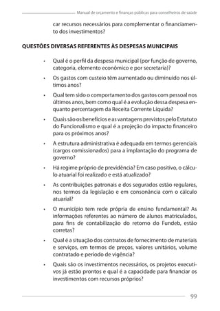99
Manual de orçamento e finanças públicas para conselheiros de saúde
car recursos necessários para complementar o financiamen-
to dos investimentos?
QUESTÕES DIVERSAS REFERENTES ÀS DESPESAS MUNICIPAIS
Qual é o perfil da despesa municipal (por função de governo,
categoria, elemento econômico e por secretaria)?
Os gastos com custeio têm aumentado ou diminuído nos úl-
timos anos?
Qual tem sido o comportamento dos gastos com pessoal nos
últimos anos, bem como qual é a evolução dessa despesa en-
quanto percentagem da Receita Corrente Líquida?
QuaissãoosbenefícioseasvantagensprevistospeloEstatuto
do Funcionalismo e qual é a projeção do impacto financeiro
para os próximos anos?
A estrutura administrativa é adequada em termos gerenciais
(cargos comissionados) para a implantação do programa de
governo?
Há regime próprio de previdência? Em caso positivo, o cálcu-
lo atuarial foi realizado e está atualizado?
As contribuições patronais e dos segurados estão regulares,
nos termos da legislação e em consonância com o cálculo
atuarial?
O município tem rede própria de ensino fundamental? As
informações referentes ao número de alunos matriculados,
para fins de contabilização do retorno do Fundeb, estão
corretas?
Qual é a situação dos contratos de fornecimento de materiais
e serviços, em termos de preços, valores unitários, volume
contratado e período de vigência?
Quais são os investimentos necessários, os projetos executi-
vos já estão prontos e qual é a capacidade para financiar os
investimentos com recursos próprios?
99
 