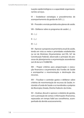 14
Conselho Nacional de Saúde
tuações epidemiológicas e a capacidade organizacio-
nal dos serviços.
VI – Estabelecer estratégias e procedimentos de
acompanhamento da gestão do SUS (...).
VII – Proceder a revisão periódica dos planos de saúde.
VIII – Deliberar sobre os programas de saúde (...).
IX – (...)
X – (...)
XI – (...)
XII – Aprovar a proposta orçamentária anual da saúde,
tendo em vista as metas e prioridades estabelecidas
na Lei de Diretrizes Orçamentárias (art.195, §2º da
Constituição Federal), observado o princípio do pro-
cesso de planejamento e orçamentação ascendentes
(art.36 da Lei nº 8.080/90).
XIII – Propor critérios para programação e execu-
ção financeira e orçamentária dos Fundos de Saúde
e acompanhar a movimentação e destinação dos
recursos.
XIV – Fiscalizar e controlar gastos e deliberar sobre
critérios de movimentação de recursos da Saúde, in-
cluindo o Fundo de Saúde e os transferidos e próprios
do Município, Estado, Distrito Federal e da União.
XV – Analisar, discutir e aprovar o relatório de gestão,
com a prestação de contas e informações financeiras,
repassadas em tempo hábil aos conselheiros, acom-
panhado do devido assessoramento.
14
 