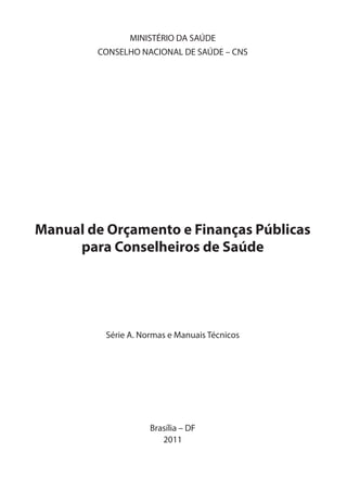 MINISTÉRIO DA SAÚDE
CONSELHO NACIONAL DE SAÚDE – CNS
Manual de Orçamento e Finanças Públicas
para Conselheiros de Saúde
Série A. Normas e Manuais Técnicos
Brasília – DF
2011
1
 