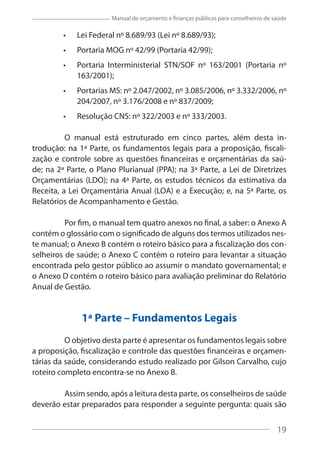 19
Manual de orçamento e finanças públicas para conselheiros de saúde
Lei Federal nº 8.689/93 (Lei nº 8.689/93);
Portaria MOG nº 42/99 (Portaria 42/99);
Portaria Interministerial STN/SOF nº 163/2001 (Portaria nº
163/2001);
Portarias MS: nº 2.047/2002, nº 3.085/2006, nº 3.332/2006, nº
204/2007, nº 3.176/2008 e nº 837/2009;
Resolução CNS: nº 322/2003 e nº 333/2003.
O manual está estruturado em cinco partes, além desta in-
trodução: na 1ª Parte, os fundamentos legais para a proposição, fiscali-
zação e controle sobre as questões financeiras e orçamentárias da saú-
de; na 2ª Parte, o Plano Plurianual (PPA); na 3ª Parte, a Lei de Diretrizes
Orçamentárias (LDO); na 4ª Parte, os estudos técnicos da estimativa da
Receita, a Lei Orçamentária Anual (LOA) e a Execução; e, na 5ª Parte, os
Relatórios de Acompanhamento e Gestão.
Por fim, o manual tem quatro anexos no final, a saber: o Anexo A
contém o glossário com o significado de alguns dos termos utilizados nes-
te manual; o Anexo B contém o roteiro básico para a fiscalização dos con-
selheiros de saúde; o Anexo C contém o roteiro para levantar a situação
encontrada pelo gestor público ao assumir o mandato governamental; e
o Anexo D contém o roteiro básico para avaliação preliminar do Relatório
Anual de Gestão.
1ª Parte – Fundamentos Legais
O objetivo desta parte é apresentar os fundamentos legais sobre
a proposição, fiscalização e controle das questões financeiras e orçamen-
tárias da saúde, considerando estudo realizado por Gilson Carvalho, cujo
roteiro completo encontra-se no Anexo B.
Assim sendo, após a leitura desta parte, os conselheiros de saúde
deverão estar preparados para responder a seguinte pergunta: quais são
19
 