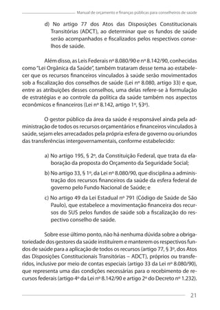21
Manual de orçamento e finanças públicas para conselheiros de saúde
d) No artigo 77 dos Atos das Disposições Constitucionais
Transitórias (ADCT), ao determinar que os fundos de saúde
serão acompanhados e fiscalizados pelos respectivos conse-
lhos de saúde.
Além disso, as Leis Federais nº 8.080/90 e nº 8.142/90, conhecidas
como“Lei Orgânica da Saúde”, também trataram desse tema ao estabele-
cer que os recursos financeiros vinculados à saúde serão movimentados
sob a fiscalização dos conselhos de saúde (Lei nº 8.080, artigo 33) e que,
entre as atribuições desses conselhos, uma delas refere-se à formulação
de estratégias e ao controle da política da saúde também nos aspectos
econômicos e financeiros (Lei nº 8.142, artigo 1º, §3º).
O gestor público da área da saúde é responsável ainda pela ad-
ministração de todos os recursos orçamentários e financeiros vinculados à
saúde, sejam eles arrecadados pela própria esfera de governo ou oriundos
das transferências intergovernamentais, conforme estabelecido:
a) No artigo 195, § 2º, da Constituição Federal, que trata da ela-
boração da proposta do Orçamento da Seguridade Social;
b) No artigo 33, § 1º, da Lei nº 8.080/90, que disciplina a adminis-
tração dos recursos financeiros da saúde da esfera federal de
governo pelo Fundo Nacional de Saúde; e
c) No artigo 49 da Lei Estadual nº 791 (Código de Saúde de São
Paulo), que estabelece a movimentação financeira dos recur-
sos do SUS pelos fundos de saúde sob a fiscalização do res-
pectivo conselho de saúde.
Sobre esse último ponto, não há nenhuma dúvida sobre a obriga-
toriedade dos gestores da saúde instituírem e manterem os respectivos fun-
dos de saúde para a aplicação de todos os recursos (artigo 77, § 3º, dos Atos
das Disposições Constitucionais Transitórias – ADCT), próprios ou transfe-
ridos, inclusive por meio de contas especiais (artigo 33 da Lei nº 8.080/90),
que representa uma das condições necessárias para o recebimento de re-
cursos federais (artigo 4º da Lei nº 8.142/90 e artigo 2º do Decreto nº 1.232).
21
 