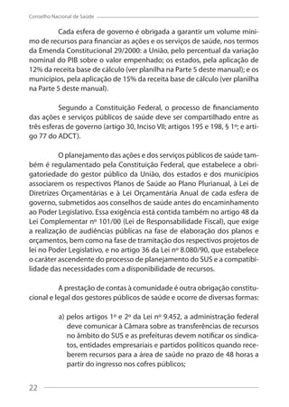 22
Conselho Nacional de Saúde
Cada esfera de governo é obrigada a garantir um volume míni-
mo de recursos para financiar as ações e os serviços de saúde, nos termos
da Emenda Constitucional 29/2000: a União, pelo percentual da variação
nominal do PIB sobre o valor empenhado; os estados, pela aplicação de
12% da receita base de cálculo (ver planilha na Parte 5 deste manual); e os
municípios, pela aplicação de 15% da receita base de cálculo (ver planilha
na Parte 5 deste manual).
Segundo a Constituição Federal, o processo de financiamento
das ações e serviços públicos de saúde deve ser compartilhado entre as
três esferas de governo (artigo 30, Inciso VII; artigos 195 e 198, § 1º; e arti-
go 77 do ADCT).
O planejamento das ações e dos serviços públicos de saúde tam-
bém é regulamentado pela Constituição Federal, que estabelece a obri-
gatoriedade do gestor público da União, dos estados e dos municípios
associarem os respectivos Planos de Saúde ao Plano Plurianual, à Lei de
Diretrizes Orçamentárias e à Lei Orçamentária Anual de cada esfera de
governo, submetidos aos conselhos de saúde antes do encaminhamento
ao Poder Legislativo. Essa exigência está contida também no artigo 48 da
Lei Complementar nº 101/00 (Lei de Responsabilidade Fiscal), que exige
a realização de audiências públicas na fase de elaboração dos planos e
orçamentos, bem como na fase de tramitação dos respectivos projetos de
lei no Poder Legislativo, e no artigo 36 da Lei nº 8.080/90, que estabelece
o caráter ascendente do processo de planejamento do SUS e a compatibi-
lidade das necessidades com a disponibilidade de recursos.
A prestação de contas à comunidade é outra obrigação constitu-
cional e legal dos gestores públicos de saúde e ocorre de diversas formas:
a) pelos artigos 1º e 2º da Lei nº 9.452, a administração federal
deve comunicar à Câmara sobre as transferências de recursos
no âmbito do SUS e as prefeituras devem notificar os sindica-
tos, entidades empresariais e partidos políticos quando rece-
berem recursos para a área de saúde no prazo de 48 horas a
partir do ingresso nos cofres públicos;
22
 