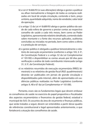 23
Manual de orçamento e finanças públicas para conselheiros de saúde
b) a Lei nº 8.666/93 (e suas alterações) obriga o gestor a publicar
ou afixar mensalmente a listagem de todas as compras reali-
zadas em local de ampla circulação, contendo o bem, preço
unitário, quantidade adquirida, nome do vendedor, valor total
da operação;
c) o artigo 12 da Lei nº 8.689/93 obriga o gestor público da saú-
de de cada esfera de governo a prestar contas ao respectivo
conselho de saúde a cada três meses, bem como ao Poder
Legislativo, apresentando relatório detalhado, contendo dado
sobre montante e a fonte dos recursos aplicados, auditorias
concluídas ou iniciadas no período, bem como sobre a oferta
e a produção de serviços;
d) o gestor público é obrigado a publicar bimestralmente o rela-
tório de execução orçamentária (conforme o artigo 165, § 3º,
da Constituição Federal e o artigo 52 da Lei Complementar
nº 101/00) e disponibilizar as contas anuais por 60 dias para
verificação e análise de todo contribuinte interessado (artigo
31, § 3º, da Constituição Federal);
e) os relatórios resumidos de execução orçamentária (RREO, bi-
mestrais) e os relatórios de gestão fiscal (RGF, quadrimestrais)
deverão ser publicados em jornais de grande circulação e
disponibilizados pela internet, além de apresentados em au-
diências públicas realizadas no Poder Legislativo (conforme
artigos 9, 48 e 67 da Lei Complementar nº 101/00).
Portanto, esses são os fundamentos legais que devem embasar
os conselheiros de saúde no exercício do papel propositivo e fiscalizador
dos aspectos orçamentários e financeiros da gestão federal, estadual e
municipal do SUS. Os assuntos da área de orçamento e finanças públicas,
que serão tratados a seguir, devem ser entendidos a partir desse quadro
de referências constitucional e legal apresentados anteriormente, o que
fortalecerá a atuação dos conselheiros de saúde.
23
 