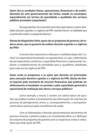 26
Conselho Nacional de Saúde
Quais são as condições físicas, operacionais, financeiras e de endivi-
damento do ente governamental (da União, estado ou município),
especialmente em termos de quantidade e qualidade dos serviços
públicos prestados à população?
Na segunda fase, há o levantamento das expectativas a serem aten-
didas durante a gestão e a vigência do PPA visando intervir na realidade que
se pretende mudar e a pergunta básica é:
Diante do diagnóstico feito, quais são as propostas de governo, de to-
das as áreas, que se gostaria de realizar durante a gestão e a vigência
do PPA?
A terceira fase representa a volta para a realidade depois dos“so-
nhos”(as expectativas levantadas na segunda fase), ou seja, a delimitação
dessas expectativas conforme a capacidade financeira e operacional, me-
diante o estabelecimento de prioridades para o quadriênio, detalhadas
para cada ano de vigência do PPA:
Quais serão os programas e as ações que deverão ser priorizados
para execução durante a gestão e a vigência do PPA, diante do limi-
te imposto pelo montante de recursos financeiros que poderão ser
efetivamente arrecadados no período e pela capacidade gerencial e
operacional de realização das obras e serviços públicos?
Como exemplo, o Anexo C contém um roteiro básico de ques-
tões que podem nortear o levantamento das informações de cada fase do
processo de planejamento, acima, e, consequentemente, o acompanha-
mento desse processo pelos conselheiros de saúde.
Com as informações e decisões governamentais decorrentes do
processo anterior, a próxima etapa a ser considerada refere-se à definição
do conjunto de programas de governo com as respectivas metas e indica-
dores que farão parte do PPA.
26
 