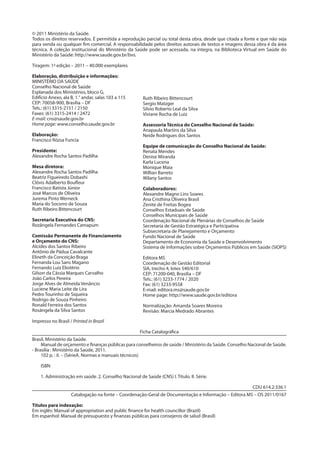 © 2011 Ministério da Saúde.
Todos os direitos reservados. É permitida a reprodução parcial ou total desta obra, desde que citada a fonte e que não seja
para venda ou qualquer fim comercial. A responsabilidade pelos direitos autorais de textos e imagens dessa obra é da área
técnica. A coleção institucional do Ministério da Saúde pode ser acessada, na íntegra, na Biblioteca Virtual em Saúde do
Ministério da Saúde: http://www.saude.gov.br/bvs.
Tiragem: 1ª edição – 2011 – 40.000 exemplares
Elaboração, distribuição e informações:
MINISTÉRIO DA SAÚDE
Conselho Nacional de Saúde
Esplanada dos Ministérios, bloco G,
Edifício Anexo, ala B, 1.° andar, salas 103 a 115
CEP: 70058-900, Brasília – DF
Tels.: (61) 3315-2151 / 2150
Faxes: (61) 3315-2414 / 2472
E-mail: cns@saude.gov.br
Home page: www.conselho.saude.gov.br
Elaboração:
Francisco Rózsa Funcia
Presidente:
Alexandre Rocha Santos Padilha
Mesa diretora:
Alexandre Rocha Santos Padilha
Beatriz Figueiredo Dobashi
Clóvis Adalberto Boufleur
Francisco Batista Júnior
José Marcos de Oliveira
Jurema Pinto Werneck
Maria do Socorro de Souza
Ruth Ribeiro Bittencourt
Secretaria Executiva do CNS:
Rozângela Fernandes Camapum
Comissão Permanente de Financiamento
e Orçamento do CNS:
Alcides dos Santos Ribeiro
Antônio de Pádua Cavalcante
Elineth da Conceição Braga
Fernanda Lou Sans Magano
Fernando Luiz Eliotério
Gilson da Cássia Marques Carvalho
João Carlos Pereira
Jorge Alves de Almeida Venâncio
Luciene Maria Leite de Lira
Pedro Tourinho de Siqueira
Rodrigo de Souza Pinheiro
Ronald Ferreira dos Santos
Rosângela da Silva Santos
Ruth Ribeiro Bittencourt
Sergio Matzger
Silvio Roberto Leal da Silva
Viviane Rocha de Luiz
Assessoria Técnica do Conselho Nacional de Saúde:
Anapaula Martins da Silva
Neide Rodrigues dos Santos
Equipe de comunicação do Conselho Nacional de Saúde:
Renata Mendes
Denise Miranda
Karla Lucena
Monique Maia
Willian Barreto
Wilany Santos
Colaboradores:
Alexandre Magno Lins Soares
Ana Cristhina Oliveira Brasil
Zenite de Freitas Bogea
Conselhos Estaduais de Saúde
Conselhos Municipais de Saúde
Coordenação Nacional de Plenárias de Conselhos de Saúde
Secretaria de Gestão Estratégica e Participativa
Subsecretaria de Planejamento e Orçamento
Fundo Nacional de Saúde
Departamento de Economia da Saúde e Desenvolvimento
Sistema de Informações sobre Orçamentos Públicos em Saúde (SIOPS)
Editora MS
Coordenação de Gestão Editorial
SIA, trecho 4, lotes 540/610
CEP: 71200-040, Brasília – DF
Tels.: (61) 3233-1774 / 2020
Fax: (61) 3233-9558
E-mail: editora.ms@saude.gov.br
Home page: http://www.saude.gov.br/editora
Normalização: Amanda Soares Moreira
Revisão: Marcia Medrado Abrantes
Impresso no Brasil / Printed in Brazil
Ficha Catalográfica
Brasil. Ministério da Saúde.
Manual de orçamento e finanças públicas para conselheiros de saúde / Ministério da Saúde. Conselho Nacional de Saúde.
- Brasília : Ministério da Saúde, 2011.
102 p. : il. – (SérieA. Normas e manuais técnicos)
ISBN
1. Administração em saúde. 2. Conselho Nacional de Saúde (CNS) I. Título. II. Série.
CDU 614.2:336.1
Catalogação na fonte – Coordenação-Geral de Documentação e Informação – Editora MS – OS 2011/0167
Títulos para indexação:
Em inglês: Manual of appropriation and public finance for health councillor (Brazil)
Em espanhol: Manual de presupuesto y finanzas públicas para consejeros de salud (Brasil)
2
 