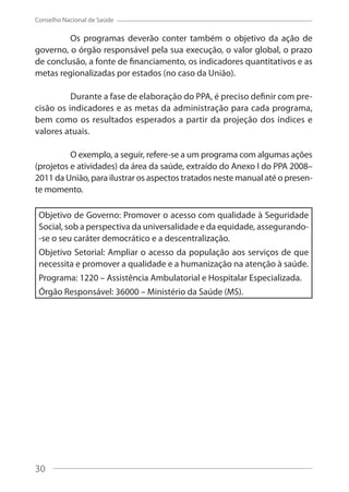 30
Conselho Nacional de Saúde
Os programas deverão conter também o objetivo da ação de
governo, o órgão responsável pela sua execução, o valor global, o prazo
de conclusão, a fonte de financiamento, os indicadores quantitativos e as
metas regionalizadas por estados (no caso da União).
Durante a fase de elaboração do PPA, é preciso definir com pre-
cisão os indicadores e as metas da administração para cada programa,
bem como os resultados esperados a partir da projeção dos índices e
valores atuais.
O exemplo, a seguir, refere-se a um programa com algumas ações
(projetos e atividades) da área da saúde, extraído do Anexo I do PPA 2008–
2011 da União, para ilustrar os aspectos tratados neste manual até o presen-
te momento.
Objetivo de Governo: Promover o acesso com qualidade à Seguridade
Social, sob a perspectiva da universalidade e da equidade, assegurando-
-se o seu caráter democrático e a descentralização.
Objetivo Setorial: Ampliar o acesso da população aos serviços de que
necessita e promover a qualidade e a humanização na atenção à saúde.
Programa: 1220 – Assistência Ambulatorial e Hospitalar Especializada.
Órgão Responsável: 36000 – Ministério da Saúde (MS).
30
 