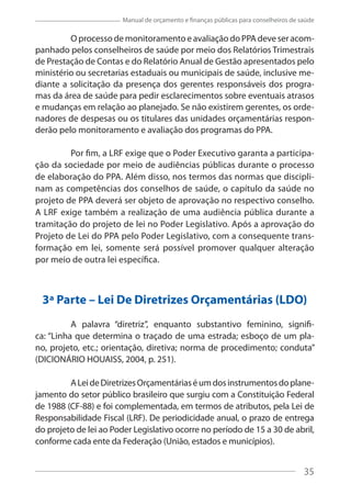 35
Manual de orçamento e finanças públicas para conselheiros de saúde
O processo de monitoramento e avaliação do PPA deve ser acom-
panhado pelos conselheiros de saúde por meio dos Relatórios Trimestrais
de Prestação de Contas e do Relatório Anual de Gestão apresentados pelo
ministério ou secretarias estaduais ou municipais de saúde, inclusive me-
diante a solicitação da presença dos gerentes responsáveis dos progra-
mas da área de saúde para pedir esclarecimentos sobre eventuais atrasos
e mudanças em relação ao planejado. Se não existirem gerentes, os orde-
nadores de despesas ou os titulares das unidades orçamentárias respon-
derão pelo monitoramento e avaliação dos programas do PPA.
Por fim, a LRF exige que o Poder Executivo garanta a participa-
ção da sociedade por meio de audiências públicas durante o processo
de elaboração do PPA. Além disso, nos termos das normas que discipli-
nam as competências dos conselhos de saúde, o capítulo da saúde no
projeto de PPA deverá ser objeto de aprovação no respectivo conselho.
A LRF exige também a realização de uma audiência pública durante a
tramitação do projeto de lei no Poder Legislativo. Após a aprovação do
Projeto de Lei do PPA pelo Poder Legislativo, com a consequente trans-
formação em lei, somente será possível promover qualquer alteração
por meio de outra lei específica.
3ª Parte – Lei De Diretrizes Orçamentárias (LDO)
A palavra “diretriz”, enquanto substantivo feminino, signifi-
ca: “Linha que determina o traçado de uma estrada; esboço de um pla-
no, projeto, etc.; orientação, diretiva; norma de procedimento; conduta”
(DICIONÁRIO HOUAISS, 2004, p. 251).
ALeideDiretrizesOrçamentáriaséumdosinstrumentosdoplane-
jamento do setor público brasileiro que surgiu com a Constituição Federal
de 1988 (CF-88) e foi complementada, em termos de atributos, pela Lei de
Responsabilidade Fiscal (LRF). De periodicidade anual, o prazo de entrega
do projeto de lei ao Poder Legislativo ocorre no período de 15 a 30 de abril,
conforme cada ente da Federação (União, estados e municípios).
35
 