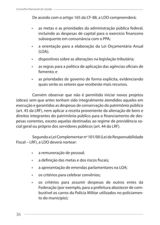 36
Conselho Nacional de Saúde
De acordo com o artigo 165 da CF-88, a LDO compreenderá:
as metas e as prioridades da administração pública federal,
incluindo as despesas de capital para o exercício financeiro
subsequente em consonância com o PPA;
a orientação para a elaboração da Lei Orçamentária Anual
(LOA);
dispositivos sobre as alterações na legislação tributária;
as regras para a política de aplicação das agências oficiais de
fomento; e
as prioridades de governo de forma explícita, evidenciando
quais serão os setores que receberão mais recursos.
Convém observar que não é permitido iniciar novos projetos
(obras) sem que antes tenham sido integralmente atendidos aqueles em
execução e garantidas as despesas de conservação do patrimônio público
(art. 45 da LRF), nem aplicar a receita proveniente da alienação de bens e
direitos integrantes do patrimônio público para o financiamento de des-
pesas correntes, exceto aquelas destinadas ao regime de previdência so-
cial geral ou próprio dos servidores públicos (art. 44 da LRF).
SegundoaLeiComplementarnº101/00(LeideResponsabilidade
Fiscal – LRF), a LDO deverá nortear:
a remuneração de pessoal;
a definição das metas e dos riscos fiscais;
a apresentação de emendas parlamentares na LOA;
os critérios para celebrar convênios;
os critérios para assumir despesas de outros entes da
Federação (por exemplo, para a prefeitura abastecer de com-
bustível os carros da Polícia Militar utilizados no policiamen-
to do município);
36
 
