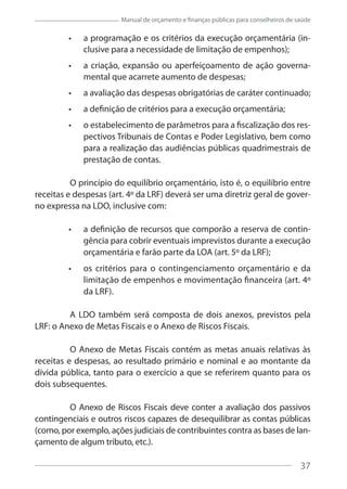 37
Manual de orçamento e finanças públicas para conselheiros de saúde
a programação e os critérios da execução orçamentária (in-
clusive para a necessidade de limitação de empenhos);
a criação, expansão ou aperfeiçoamento de ação governa-
mental que acarrete aumento de despesas;
a avaliação das despesas obrigatórias de caráter continuado;
a definição de critérios para a execução orçamentária;
o estabelecimento de parâmetros para a fiscalização dos res-
pectivos Tribunais de Contas e Poder Legislativo, bem como
para a realização das audiências públicas quadrimestrais de
prestação de contas.
O princípio do equilíbrio orçamentário, isto é, o equilíbrio entre
receitas e despesas (art. 4º da LRF) deverá ser uma diretriz geral de gover-
no expressa na LDO, inclusive com:
a definição de recursos que comporão a reserva de contin-
gência para cobrir eventuais imprevistos durante a execução
orçamentária e farão parte da LOA (art. 5º da LRF);
os critérios para o contingenciamento orçamentário e da
limitação de empenhos e movimentação financeira (art. 4º
da LRF).
A LDO também será composta de dois anexos, previstos pela
LRF: o Anexo de Metas Fiscais e o Anexo de Riscos Fiscais.
O Anexo de Metas Fiscais contém as metas anuais relativas às
receitas e despesas, ao resultado primário e nominal e ao montante da
dívida pública, tanto para o exercício a que se referirem quanto para os
dois subsequentes.
O Anexo de Riscos Fiscais deve conter a avaliação dos passivos
contingenciais e outros riscos capazes de desequilibrar as contas públicas
(como, por exemplo, ações judiciais de contribuintes contra as bases de lan-
çamento de algum tributo, etc.).
37
 