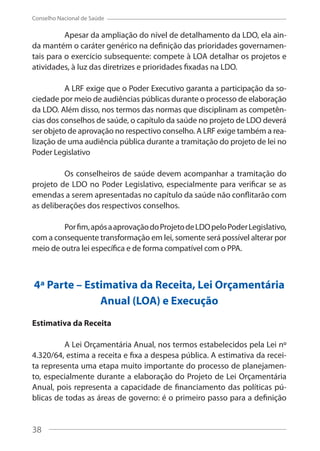 38
Conselho Nacional de Saúde
Apesar da ampliação do nível de detalhamento da LDO, ela ain-
da mantém o caráter genérico na definição das prioridades governamen-
tais para o exercício subsequente: compete à LOA detalhar os projetos e
atividades, à luz das diretrizes e prioridades fixadas na LDO.
A LRF exige que o Poder Executivo garanta a participação da so-
ciedade por meio de audiências públicas durante o processo de elaboração
da LDO. Além disso, nos termos das normas que disciplinam as competên-
cias dos conselhos de saúde, o capítulo da saúde no projeto de LDO deverá
ser objeto de aprovação no respectivo conselho. A LRF exige também a rea-
lização de uma audiência pública durante a tramitação do projeto de lei no
Poder Legislativo
Os conselheiros de saúde devem acompanhar a tramitação do
projeto de LDO no Poder Legislativo, especialmente para verificar se as
emendas a serem apresentadas no capítulo da saúde não conflitarão com
as deliberações dos respectivos conselhos.
Porfim,apósaaprovaçãodoProjetodeLDOpeloPoderLegislativo,
com a consequente transformação em lei, somente será possível alterar por
meio de outra lei específica e de forma compatível com o PPA.
4ª Parte – Estimativa da Receita, Lei Orçamentária
Anual (LOA) e Execução
Estimativa da Receita
A Lei Orçamentária Anual, nos termos estabelecidos pela Lei nº
4.320/64, estima a receita e fixa a despesa pública. A estimativa da recei-
ta representa uma etapa muito importante do processo de planejamen-
to, especialmente durante a elaboração do Projeto de Lei Orçamentária
Anual, pois representa a capacidade de financiamento das políticas pú-
blicas de todas as áreas de governo: é o primeiro passo para a definição
38
 