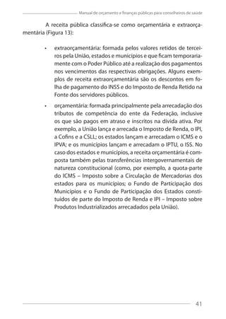 41
Manual de orçamento e finanças públicas para conselheiros de saúde
A receita pública classifica-se como orçamentária e extraorça-
mentária (Figura 13):
extraorçamentária: formada pelos valores retidos de tercei-
ros pela União, estados e municípios e que ficam temporaria-
mente com o Poder Público até a realização dos pagamentos
nos vencimentos das respectivas obrigações. Alguns exem-
plos de receita extraorçamentária são os descontos em fo-
lha de pagamento do INSS e do Imposto de Renda Retido na
Fonte dos servidores públicos.
orçamentária: formada principalmente pela arrecadação dos
tributos de competência do ente da Federação, inclusive
os que são pagos em atraso e inscritos na dívida ativa. Por
exemplo, a União lança e arrecada o Imposto de Renda, o IPI,
a Cofins e a CSLL; os estados lançam e arrecadam o ICMS e o
IPVA; e os municípios lançam e arrecadam o IPTU, o ISS. No
caso dos estados e municípios, a receita orçamentária é com-
posta também pelas transferências intergovernamentais de
natureza constitucional (como, por exemplo, a quota-parte
do ICMS – Imposto sobre a Circulação de Mercadorias dos
estados para os municípios; o Fundo de Participação dos
Municípios e o Fundo de Participação dos Estados consti-
tuídos de parte do Imposto de Renda e IPI – Imposto sobre
Produtos Industrializados arrecadados pela União).
41
 