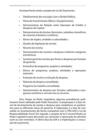 44
Conselho Nacional de Saúde
Acompanharão ainda o projeto de Lei do Orçamento:
Detalhamento dos encargos com a Dívida Pública;
Plano de Investimentos (Obras e Equipamentos);
Demonstrativo da Relação entre Operação de Crédito e
Despesas de Capital;
Demonstrativo de Anistias, Remissões, subsídios e benefícios
de natureza tributária e creditícia;
Elenco de órgãos, unidades e subunidades ;
Quadro de legislação da receita;
Resumo da receita;
Demonstrativo das receitas e despesas conforme categorias
econômicas;
Sumário geral das receitas por fontes e despesas por funções
de governo;
Ementário de programas, projetos e atividades;
Elenco de programas, projetos, atividades e operações
especiais;
Evolução da receita e evolução da despesa;
Natureza da despesa consolidada;
Programa de trabalho consolidado;
Demonstrativo da despesa por funções, subfunções e pro-
gramas conforme o vínculo com os recursos.
Para chegar ao Poder Legislativo, algumas providências preli-
minares foram adotadas pelo Poder Executivo. A preparação é a fase ini-
cial de levantamento da receita e despesa para estabelecer os parâme-
tros para as diferentes áreas de governo. A elaboração é a fase de con-
solidar os levantamentos de forma compatível com o PPA-LDO e Lei de
Responsabilidade Fiscal. Em seguida, o projeto de lei é encaminhado ao
Poder Legislativo para discussão nas comissões e aprovação do plenário
(com ou sem emendas). A última fase da LOA é a implantação e a execu-
ção do orçamento.
44
 