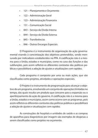 47
Manual de orçamento e finanças públicas para conselheiros de saúde
121 – Planejamento e Orçamento
122 – Administração Geral
123 – Administração Financeira
131 – Comunicação Social
843 – Serviço da Dívida Interna
844 – Serviço da Dívida Externa
845 – Transferências
846 – Outros Encargos Especiais
O Programa é o instrumento de organização da ação governa-
mental visando à concretização dos objetivos pretendidos, sendo men-
surado por indicadores estabelecidos no PPA. A codificação não é a mes-
ma para a União, estados e municípios, como no caso das funções e das
subfunções, pois assim refletirá os diferentes contextos das políticas pú-
blicas e possibilitará a adoção de ajustes e atualizações com rapidez.
Cada programa é composto por uma ou mais ações, que são
classificadas como projetos, atividades e operações especiais.
O Projeto é o instrumento de programação para alcançar o obje-
tivo de um programa, envolvendo um conjunto de operações limitadas no
tempo, das quais resulta um produto que concorre para a expansão ou o
aperfeiçoamento da ação do governo. A codificação não é a mesma para
a União, estados e municípios, assim como ocorre com os programas, pois
assim refletirá os diferentes contextos das políticas públicas e possibilitará
a adoção de ajustes e atualizações com rapidez.
As construções de hospitais e unidades de saúde e as compras
de aparelhos para diagnósticos por imagem são exemplos de despesas a
serem classificadas como projetos no orçamento.
47
 