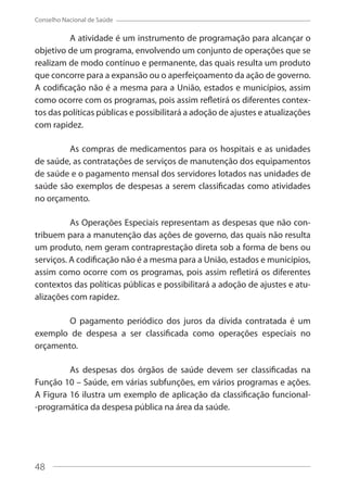 48
Conselho Nacional de Saúde
A atividade é um instrumento de programação para alcançar o
objetivo de um programa, envolvendo um conjunto de operações que se
realizam de modo contínuo e permanente, das quais resulta um produto
que concorre para a expansão ou o aperfeiçoamento da ação de governo.
A codificação não é a mesma para a União, estados e municípios, assim
como ocorre com os programas, pois assim refletirá os diferentes contex-
tos das políticas públicas e possibilitará a adoção de ajustes e atualizações
com rapidez.
As compras de medicamentos para os hospitais e as unidades
de saúde, as contratações de serviços de manutenção dos equipamentos
de saúde e o pagamento mensal dos servidores lotados nas unidades de
saúde são exemplos de despesas a serem classificadas como atividades
no orçamento.
As Operações Especiais representam as despesas que não con-
tribuem para a manutenção das ações de governo, das quais não resulta
um produto, nem geram contraprestação direta sob a forma de bens ou
serviços. A codificação não é a mesma para a União, estados e municípios,
assim como ocorre com os programas, pois assim refletirá os diferentes
contextos das políticas públicas e possibilitará a adoção de ajustes e atu-
alizações com rapidez.
O pagamento periódico dos juros da dívida contratada é um
exemplo de despesa a ser classificada como operações especiais no
orçamento.
As despesas dos órgãos de saúde devem ser classificadas na
Função 10 – Saúde, em várias subfunções, em vários programas e ações.
A Figura 16 ilustra um exemplo de aplicação da classificação funcional-
-programática da despesa pública na área da saúde.
48
 