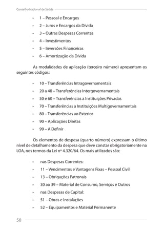 50
Conselho Nacional de Saúde
1 – Pessoal e Encargos
2 – Juros e Encargos da Dívida
3 – Outras Despesas Correntes
4 – Investimentos
5 – Inversões Financeiras
6 – Amortização da Dívida
As modalidades de aplicação (terceiro número) apresentam os
seguintes códigos:
10 – Transferências Intragovernamentais
20 a 40 – Transferências Intergovernamentais
50 e 60 – Transferências a Instituições Privadas
70 – Transferências a Instituições Multigovernamentais
80 – Transferências ao Exterior
90 – Aplicações Diretas
99 – A Definir
Os elementos de despesa (quarto número) expressam o último
nível de detalhamento da despesa que deve constar obrigatoriamente na
LOA, nos termos da Lei nº 4.320/64. Os mais utilizados são:
nas Despesas Correntes:
11 – Vencimentos e Vantagens Fixas – Pessoal Civil
13 – Obrigações Patronais
30 ao 39 – Material de Consumo, Serviços e Outros
nas Despesas de Capital:
51 – Obras e Instalações
52 – Equipamentos e Material Permanente
50
 