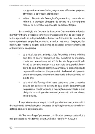 60
Conselho Nacional de Saúde
-programática e econômica, segundo os diferentes projetos,
atividades e operações especiais; e
editar o Decreto de Execução Orçamentária, contendo, no
mínimo, a previsão bimestral da receita e o cronograma
mensal de desembolso por órgão da administração.
Para a edição do Decreto de Execução Orçamentária, é funda-
mental verificar a situação econômico-financeira do final do exercício an-
terior, apurando se a disponibilidade financeira foi suficiente para honrar
os compromissos empenhados no ano anterior, mas ainda não pagos, de-
nominados “Restos a Pagar”, bem como as despesas extraorçamentárias
anteriormente analisadas:
se o resultado dessa comparação for zero (e isto é o mínimo
que deveria ocorrer sempre ao final do último de mandato,
conforme determina o art. 42 da Lei de Responsabilidade
Fiscal) ou positivo (neste caso, a apuração do superávit finan-
ceiro do ano anterior permitiria aumentar a disponibilidade
orçamentária do exercício presente): não haverá a imposição
de um contingenciamento orçamentário e financeiro no iní-
cio do ano;
se o resultado for negativo: neste caso, uma parte da receita
do ano em curso seria destinada para cobrir compromissos
do passado, condicionando a execução orçamentária, o que
obrigaria o contingenciamento orçamentário e financeiro no
início do ano.
É importante destacar que o contingenciamento orçamentário e
financeiro não deve alcançar as despesas de aplicação constitucional obri-
gatória, como é o caso da saúde.
Os“Restos a Pagar”podem ser classificados como processados e
não processados, nos termos do art. 36 da Lei Federal nº 4.320/64:
60
 