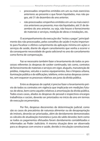 61
Manual de orçamento e finanças públicas para conselheiros de saúde
processados: empenhos emitidos em um ou mais exercícios
anteriores ao presente e que foram liquidados, mas não pa-
gos, até 31 de dezembro do ano anterior;
não processados: empenhos emitidos em um ou mais exercí-
cios anteriores ao presente, mas não liquidados, até 31 de de-
zembro do ano anterior, ou seja, não houve o fornecimento
de materiais e serviços, medição de obras e instalações, etc.
O acompanhamento da execução dos“restos a pagar”, principal-
mente dos não processados, pelos conselhos de saúde é muito importan-
te para fiscalizar o efetivo cumprimento da aplicação mínima em ações e
serviços de saúde, diante de algum cancelamento que venha a ocorrer e
da consequente necessidade de gasto adicional no ano do cancelamento
como forma de compensação.
Faz-se necessário também fazer o levantamento de todos os pro-
cessos referentes às despesas de caráter continuado, tais como, contratos
de fornecimento de materiais e serviços em vigor, aluguéis, manutenção de
prédios, máquinas, veículos e outros equipamentos, lixo e limpeza urbana,
iluminação pública e de edificações, telefone, entre outras despesas corren-
tes, sem esquecer os processos relativos aos juros da dívida pública.
Entre as despesas de capital, é preciso fazer o levantamento pré-
vio de todos os contratos em vigência que implicarão em medições futu-
ras de obras, bem como aqueles relativos à amortização da dívida pública.
Todos esses casos, aliados às despesas de pessoal e respectivos encargos
trabalhistas e sociais, deverão ser priorizados no início do ano em termos
de execução orçamentária.
Por fim, despesas decorrentes de determinação judicial, como
são os casos de precatórios de natureza alimentar ou de desapropriação
de imóveis, deverão ser priorizadas, além de devidamente demonstrados
os cálculos de atualização monetária e juros do saldo devedor, bem como
se todos os pagamentos efetuados foram devidamente contabilizados e
informados ao Poder Judiciário. A mesma situação deve ser observada
para as despesas com ensino e saúde, devido à vinculação constitucional.
61
 