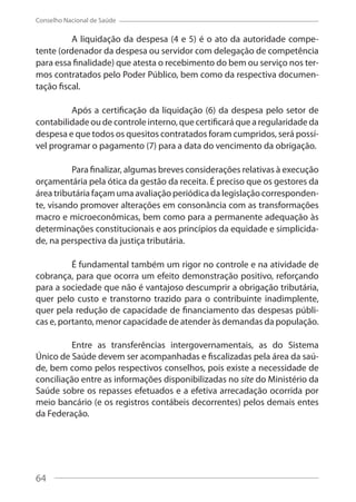 64
Conselho Nacional de Saúde
A liquidação da despesa (4 e 5) é o ato da autoridade compe-
tente (ordenador da despesa ou servidor com delegação de competência
para essa finalidade) que atesta o recebimento do bem ou serviço nos ter-
mos contratados pelo Poder Público, bem como da respectiva documen-
tação fiscal.
Após a certificação da liquidação (6) da despesa pelo setor de
contabilidade ou de controle interno, que certificará que a regularidade da
despesa e que todos os quesitos contratados foram cumpridos, será possí-
vel programar o pagamento (7) para a data do vencimento da obrigação.
Para finalizar, algumas breves considerações relativas à execução
orçamentária pela ótica da gestão da receita. É preciso que os gestores da
área tributária façam uma avaliação periódica da legislação corresponden-
te, visando promover alterações em consonância com as transformações
macro e microeconômicas, bem como para a permanente adequação às
determinações constitucionais e aos princípios da equidade e simplicida-
de, na perspectiva da justiça tributária.
É fundamental também um rigor no controle e na atividade de
cobrança, para que ocorra um efeito demonstração positivo, reforçando
para a sociedade que não é vantajoso descumprir a obrigação tributária,
quer pelo custo e transtorno trazido para o contribuinte inadimplente,
quer pela redução de capacidade de financiamento das despesas públi-
cas e, portanto, menor capacidade de atender às demandas da população.
Entre as transferências intergovernamentais, as do Sistema
Único de Saúde devem ser acompanhadas e fiscalizadas pela área da saú-
de, bem como pelos respectivos conselhos, pois existe a necessidade de
conciliação entre as informações disponibilizadas no site do Ministério da
Saúde sobre os repasses efetuados e a efetiva arrecadação ocorrida por
meio bancário (e os registros contábeis decorrentes) pelos demais entes
da Federação.
64
 