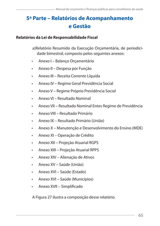 65
Manual de orçamento e finanças públicas para conselheiros de saúde
5ª Parte – Relatórios de Acompanhamento
e Gestão
Relatórios da Lei de Responsabilidade Fiscal
a)Relatório Resumido da Execução Orçamentária, de periodici-
dade bimestral, composto pelos seguintes anexos:
Anexo I – Balanço Orçamentário
Anexo II – Despesa por Função
Anexo III – Receita Corrente Líquida
Anexo IV – Regime Geral Previdência Social
Anexo V – Regime Próprio Previdência Social
Anexo VI – Resultado Nominal
Anexo VII – Resultado Nominal Entes Regime de Previdência
Anexo VIII – Resultado Primário
Anexo IX – Resultado Primário (União)
Anexo X – Manutenção e Desenvolvimento do Ensino (MDE)
Anexo XI – Operação de Crédito
Anexo XII – Projeção Atuarial RGPS
Anexo XIII – Projeção Atuarial RPPS
Anexo XIV – Alienação de Ativos
Anexo XV – Saúde (União)
Anexo XVI – Saúde (Estado)
Anexo XVI – Saúde (Municípios)
Anexo XVII – Simplificado
A Figura 27 ilustra a composição desse relatório.
65
 