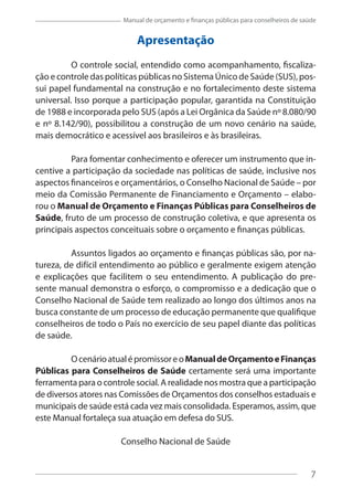 7
Manual de orçamento e finanças públicas para conselheiros de saúde
Apresentação
O controle social, entendido como acompanhamento, fiscaliza-
ção e controle das políticas públicas no Sistema Único de Saúde (SUS), pos-
sui papel fundamental na construção e no fortalecimento deste sistema
universal. Isso porque a participação popular, garantida na Constituição
de 1988 e incorporada pelo SUS (após a Lei Orgânica da Saúde nº 8.080/90
e nº 8.142/90), possibilitou a construção de um novo cenário na saúde,
mais democrático e acessível aos brasileiros e às brasileiras.
Para fomentar conhecimento e oferecer um instrumento que in-
centive a participação da sociedade nas políticas de saúde, inclusive nos
aspectos financeiros e orçamentários, o Conselho Nacional de Saúde – por
meio da Comissão Permanente de Financiamento e Orçamento – elabo-
rou o Manual de Orçamento e Finanças Públicas para Conselheiros de
Saúde, fruto de um processo de construção coletiva, e que apresenta os
principais aspectos conceituais sobre o orçamento e finanças públicas.
Assuntos ligados ao orçamento e finanças públicas são, por na-
tureza, de difícil entendimento ao público e geralmente exigem atenção
e explicações que facilitem o seu entendimento. A publicação do pre-
sente manual demonstra o esforço, o compromisso e a dedicação que o
Conselho Nacional de Saúde tem realizado ao longo dos últimos anos na
busca constante de um processo de educação permanente que qualifique
conselheiros de todo o País no exercício de seu papel diante das políticas
de saúde.
OcenárioatualépromissoreoManualdeOrçamentoeFinanças
Públicas para Conselheiros de Saúde certamente será uma importante
ferramenta para o controle social. A realidade nos mostra que a participação
de diversos atores nas Comissões de Orçamentos dos conselhos estaduais e
municipais de saúde está cada vez mais consolidada. Esperamos, assim, que
este Manual fortaleça sua atuação em defesa do SUS.
Conselho Nacional de Saúde
7
 