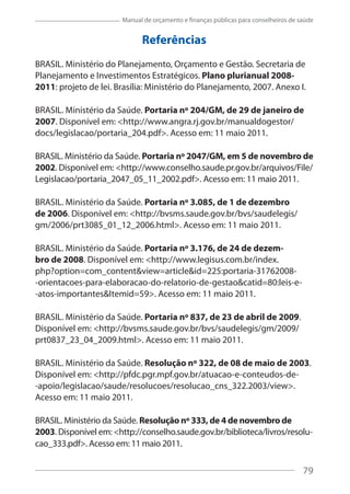 79
Manual de orçamento e finanças públicas para conselheiros de saúde
Referências
BRASIL. Ministério do Planejamento, Orçamento e Gestão. Secretaria de
Planejamento e Investimentos Estratégicos. Plano plurianual 2008-
2011: projeto de lei. Brasília: Ministério do Planejamento, 2007. Anexo I.
BRASIL. Ministério da Saúde. Portaria nº 204/GM, de 29 de janeiro de
2007. Disponível em: <http://www.angra.rj.gov.br/manualdogestor/
docs/legislacao/portaria_204.pdf>. Acesso em: 11 maio 2011.
BRASIL. Ministério da Saúde. Portaria nº 2047/GM, em 5 de novembro de
2002. Disponível em: <http://www.conselho.saude.pr.gov.br/arquivos/File/
Legislacao/portaria_2047_05_11_2002.pdf>. Acesso em: 11 maio 2011.
BRASIL. Ministério da Saúde. Portaria nº 3.085, de 1 de dezembro
de 2006. Disponível em: <http://bvsms.saude.gov.br/bvs/saudelegis/
gm/2006/prt3085_01_12_2006.html>. Acesso em: 11 maio 2011.
BRASIL. Ministério da Saúde. Portaria nº 3.176, de 24 de dezem-
bro de 2008. Disponível em: <http://www.legisus.com.br/index.
php?option=com_content&view=article&id=225:portaria-31762008-
-orientacoes-para-elaboracao-do-relatorio-de-gestao&catid=80:leis-e-
-atos-importantes&Itemid=59>. Acesso em: 11 maio 2011.
BRASIL. Ministério da Saúde. Portaria nº 837, de 23 de abril de 2009.
Disponível em: <http://bvsms.saude.gov.br/bvs/saudelegis/gm/2009/
prt0837_23_04_2009.html>. Acesso em: 11 maio 2011.
BRASIL. Ministério da Saúde. Resolução nº 322, de 08 de maio de 2003.
Disponível em: <http://pfdc.pgr.mpf.gov.br/atuacao-e-conteudos-de-
-apoio/legislacao/saude/resolucoes/resolucao_cns_322.2003/view>.
Acesso em: 11 maio 2011.
BRASIL. Ministério da Saúde. Resolução nº 333, de 4 de novembro de
2003. Disponível em: <http://conselho.saude.gov.br/biblioteca/livros/resolu-
cao_333.pdf>. Acesso em: 11 maio 2011.
79
 