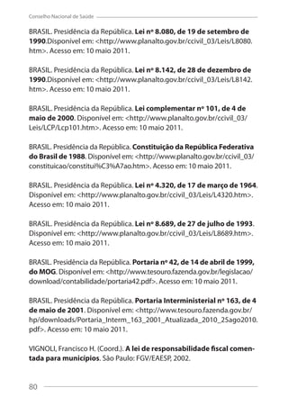 80
Conselho Nacional de Saúde
BRASIL. Presidência da República. Lei nº 8.080, de 19 de setembro de
1990.Disponível em: <http://www.planalto.gov.br/ccivil_03/Leis/L8080.
htm>. Acesso em: 10 maio 2011.
BRASIL. Presidência da República. Lei nº 8.142, de 28 de dezembro de
1990.Disponível em: <http://www.planalto.gov.br/ccivil_03/Leis/L8142.
htm>. Acesso em: 10 maio 2011.
BRASIL. Presidência da República. Lei complementar nº 101, de 4 de
maio de 2000. Disponível em: <http://www.planalto.gov.br/ccivil_03/
Leis/LCP/Lcp101.htm>. Acesso em: 10 maio 2011.
BRASIL. Presidência da República. Constituição da República Federativa
do Brasil de 1988. Disponível em: <http://www.planalto.gov.br/ccivil_03/
constituicao/constitui%C3%A7ao.htm>. Acesso em: 10 maio 2011.
BRASIL. Presidência da República. Lei nº 4.320, de 17 de março de 1964.
Disponível em: <http://www.planalto.gov.br/ccivil_03/Leis/L4320.htm>.
Acesso em: 10 maio 2011.
BRASIL. Presidência da República. Lei nº 8.689, de 27 de julho de 1993.
Disponível em: <http://www.planalto.gov.br/ccivil_03/Leis/L8689.htm>.
Acesso em: 10 maio 2011.
BRASIL. Presidência da República. Portaria nº 42, de 14 de abril de 1999,
do MOG. Disponível em: <http://www.tesouro.fazenda.gov.br/legislacao/
download/contabilidade/portaria42.pdf>. Acesso em: 10 maio 2011.
BRASIL. Presidência da República. Portaria Interministerial nº 163, de 4
de maio de 2001. Disponível em: <http://www.tesouro.fazenda.gov.br/
hp/downloads/Portaria_Interm_163_2001_Atualizada_2010_25ago2010.
pdf>. Acesso em: 10 maio 2011.
VIGNOLI, Francisco H. (Coord.). A lei de responsabilidade fiscal comen-
tada para municípios. São Paulo: FGV/EAESP, 2002.
80
 