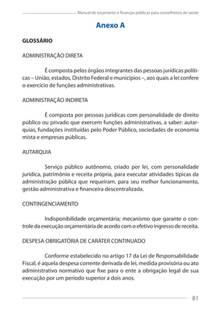 81
Manual de orçamento e finanças públicas para conselheiros de saúde
Anexo A
GLOSSÁRIO
ADMINISTRAÇÃO DIRETA
É composta pelos órgãos integrantes das pessoas jurídicas políti-
cas – União, estados, Distrito Federal e municípios –, aos quais a lei confere
o exercício de funções administrativas.
ADMINISTRAÇÃO INDIRETA
É composta por pessoas jurídicas com personalidade de direito
público ou privado que exercem funções administrativas, a saber: autar-
quias, fundações instituídas pelo Poder Público, sociedades de economia
mista e empresas públicas.
AUTARQUIA
Serviço público autônomo, criado por lei, com personalidade
jurídica, patrimônio e receita própria, para executar atividades típicas da
administração pública que requeiram, para seu melhor funcionamento,
gestão administrativa e financeira descentralizada.
CONTINGENCIAMENTO
Indisponibilidade orçamentária; mecanismo que garante o con-
trole da execução orçamentária de acordo com o efetivo ingresso de receita.
DESPESA OBRIGATÓRIA DE CARÁTER CONTINUADO
Conforme estabelecido no artigo 17 da Lei de Responsabilidade
Fiscal, é aquela despesa corrente derivada de lei, medida provisória ou ato
administrativo normativo que fixe para o ente a obrigação legal de sua
execução por um período superior a dois anos.
81
 