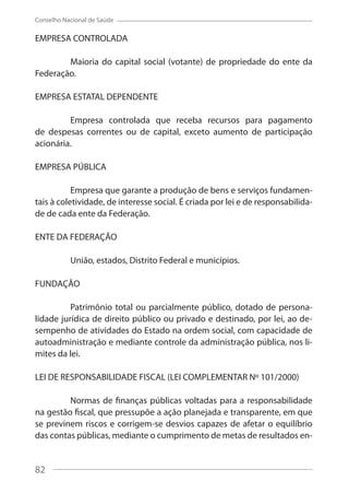 82
Conselho Nacional de Saúde
EMPRESA CONTROLADA
Maioria do capital social (votante) de propriedade do ente da
Federação.
EMPRESA ESTATAL DEPENDENTE
Empresa controlada que receba recursos para pagamento
de despesas correntes ou de capital, exceto aumento de participação
acionária.
EMPRESA PÚBLICA
Empresa que garante a produção de bens e serviços fundamen-
tais à coletividade, de interesse social. É criada por lei e de responsabilida-
de de cada ente da Federação.
ENTE DA FEDERAÇÃO
União, estados, Distrito Federal e municípios.
FUNDAÇÃO
Patrimônio total ou parcialmente público, dotado de persona-
lidade jurídica de direito público ou privado e destinado, por lei, ao de-
sempenho de atividades do Estado na ordem social, com capacidade de
autoadministração e mediante controle da administração pública, nos li-
mites da lei.
LEI DE RESPONSABILIDADE FISCAL (LEI COMPLEMENTAR Nº 101/2000)
Normas de finanças públicas voltadas para a responsabilidade
na gestão fiscal, que pressupõe a ação planejada e transparente, em que
se previnem riscos e corrigem-se desvios capazes de afetar o equilíbrio
das contas públicas, mediante o cumprimento de metas de resultados en-
82
 