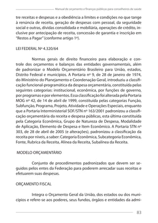83
Manual de orçamento e finanças públicas para conselheiros de saúde
tre receitas e despesas e a obediência a limites e condições no que tange
à renúncia de receita, geração de despesas com pessoal, da seguridade
social e outras, dívidas consolidada e mobiliária, operações de crédito, in-
clusive por antecipação de receita, concessão de garantia e inscrição em
“Restos a Pagar”(conforme artigo 1º).
LEI FEDERAL Nº 4.320/64
Normas gerais de direito financeiro para elaboração e con-
trole dos orçamentos e balanços das entidades governamentais, além
de padronizar o Modelo Orçamentário Brasileiro para União, estados,
Distrito Federal e municípios. A Portaria nº 9, de 28 de janeiro de 1974,
do Ministério do Planejamento e Coordenação Geral, introduziu a classifi-
cação funcional-programática da despesa orçamentária, constituída pelas
seguintes categorias: institucional, econômica, por funções de governo,
por programas e por elementos. Essa classificação foi alterada pela Portaria
MOG nº 42, de 14 de abril de 1999, constituída pelas categorias Função,
Subfunção, Programa, Projeto, Atividade e Operações Especiais, enquanto
que a Portaria Interministerial SOF/STN nº 163/2001 padronizou a classifi-
cação orçamentária da receita e despesa públicas, esta última constituída
pela Categoria Econômica, Grupo de Natureza de Despesa, Modalidade
de Aplicação, Elemento de Despesa e Item Econômico. A Portaria STN nº
303, de 28 de abril de 2005 (e alterações), padronizou a classificação da
receita por níveis, a saber: Categoria Econômica, Subcategoria Econômica,
Fonte, Rubrica da Receita, Alínea da Receita, Subalínea da Receita.
MODELO ORÇAMENTÁRIO
Conjunto de procedimentos padronizados que devem ser se-
guidos pelos entes da Federação para poderem arrecadar suas receitas e
efetuarem suas despesas.
ORÇAMENTO FISCAL
Integra o Orçamento Geral da União, dos estados ou dos muni-
cípios e refere-se aos poderes, seus fundos, órgãos e entidades da admi-
83
 