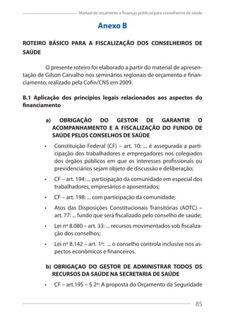 85
Manual de orçamento e finanças públicas para conselheiros de saúde
Anexo B
ROTEIRO BÁSICO PARA A FISCALIZAÇÃO DOS CONSELHEIROS DE
SAÚDE
O presente roteiro foi elaborado a partir do material de apresen-
tação de Gilson Carvalho nos seminários regionais de orçamento e finan-
ciamento, realizado pela Cofin/CNS em 2009.
B.1 Aplicação dos princípios legais relacionados aos aspectos do
financiamento
a) OBRIGAÇÃO DO GESTOR DE GARANTIR O
ACOMPANHAMENTO E A FISCALIZAÇÃO DO FUNDO DE
SAÚDE PELOS CONSELHOS DE SAÚDE
Constituição Federal (CF) – art. 10: ... é assegurada a parti-
cipação dos trabalhadores e empregadores nos colegiados
dos órgãos públicos em que os interesses profissionais ou
previdenciários sejam objeto de discussão e deliberação;
CF – art. 194: ... participação da comunidade em especial dos
trabalhadores, empresários e aposentados;
CF – art. 198: ... com participação da comunidade;
Atos das Disposições Constitucionais Transitórias (ADTC) –
art. 77: ... fundo que será fiscalizado pelo conselho de saúde;
Lei nº 8.080 – art. 33: ... recursos movimentados sob fiscaliza-
ção dos conselhos;
Lei nº 8.142 – art. 1º: ... o conselho controla inclusive nos as-
pectos econômicos e financeiros.
b) OBRIGAÇAO DO GESTOR DE ADMINISTRAR TODOS OS
RECURSOS DA SAÚDE NA SECRETARIA DE SAÚDE
CF – art.195 – § 2º: A proposta do Orçamento da Seguridade
85
 