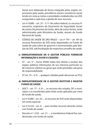 86
Conselho Nacional de Saúde
Social será elaborada de forma integrada pelos órgãos res-
ponsáveis pela saúde, previdência social e assistência social,
tendo em vista as metas e prioridades estabelecidas na LDO,
assegurada a cada área a gestão de seus recursos;
Lei nº 8.080 – art. 33 – § 1º: Na esfera federal, os recursos fi-
nanceiros, originários do Orçamento da Seguridade Social,
de outros Orçamentos da União, além de outras fontes, serão
administrados pelo Ministério da Saúde, através do Fundo
Nacional de Saúde;
CÓDIGO DE SAÚDE DE SÃO PAULO – Lei nº 791 – art. 49: Os
recursos financeiros do SUS serão depositados no Fundo de
Saúde de cada esfera de governo e movimentados pela dire-
ção do SUS, sob fiscalização do respectivo conselho de saúde.
c) OBRIGATORIEDADE DE O GESTOR PÚBLICO FORNECER
INFORMAÇÃO E OUVIR O CIDADÃO
CF – art. 5º – Inciso XXXIII: todos têm direito a receber dos
órgãos públicos informações de seu interesse particular ou
de interesse coletivo ou geral, que serão prestadas sob pena
de responsabilidade;
CF art. 74 – § 2º: ... qualquer cidadão pode denunciar ao TCU.
d) OBRIGATORIEDADE DE O GESTOR INSTITUIR E MANTER
FUNDO DE SAÚDE
ADCT – art. 77 – § 3º: ... os recursos dos estados, DF e muni-
cípios e os transferidos pela União serão aplicados por meio
de fundo de saúde;
Lei nº 8.080 – art. 33: ... os recursos do SUS serão depositados
em conta especial;
Lei nº 8.142 – art. 4: ... para receber recursos deverão contar
com fundo de saúde;
Decreto nº 1.232 – art. 2º: ... a transferência federal fica con-
dicionada a ter fundo de saúde.
86
 
