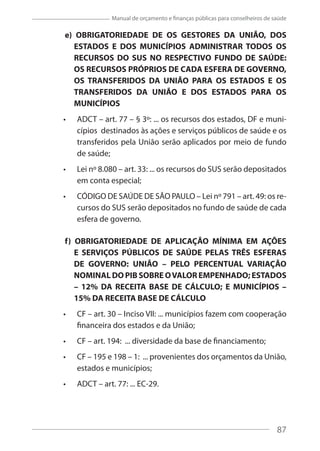 87
Manual de orçamento e finanças públicas para conselheiros de saúde
e) OBRIGATORIEDADE DE OS GESTORES DA UNIÃO, DOS
ESTADOS E DOS MUNICÍPIOS ADMINISTRAR TODOS OS
RECURSOS DO SUS NO RESPECTIVO FUNDO DE SAÚDE:
OS RECURSOS PRÓPRIOS DE CADA ESFERA DE GOVERNO,
OS TRANSFERIDOS DA UNIÃO PARA OS ESTADOS E OS
TRANSFERIDOS DA UNIÃO E DOS ESTADOS PARA OS
MUNICÍPIOS
ADCT – art. 77 – § 3º: ... os recursos dos estados, DF e muni-
cípios destinados às ações e serviços públicos de saúde e os
transferidos pela União serão aplicados por meio de fundo
de saúde;
Lei nº 8.080 – art. 33: ... os recursos do SUS serão depositados
em conta especial;
CÓDIGO DE SAÚDE DE SÃO PAULO – Lei nº 791 – art. 49: os re-
cursos do SUS serão depositados no fundo de saúde de cada
esfera de governo.
f) OBRIGATORIEDADE DE APLICAÇÃO MÍNIMA EM AÇÕES
E SERVIÇOS PÚBLICOS DE SAÚDE PELAS TRÊS ESFERAS
DE GOVERNO: UNIÃO – PELO PERCENTUAL VARIAÇÃO
NOMINAL DO PIB SOBRE OVALOR EMPENHADO; ESTADOS
– 12% DA RECEITA BASE DE CÁLCULO; E MUNICÍPIOS –
15% DA RECEITA BASE DE CÁLCULO
CF – art. 30 – Inciso VII: ... municípios fazem com cooperação
financeira dos estados e da União;
CF – art. 194: ... diversidade da base de financiamento;
CF – 195 e 198 – 1: ... provenientes dos orçamentos da União,
estados e municípios;
ADCT – art. 77: ... EC-29.
87
 