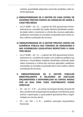 89
Manual de orçamento e finanças públicas para conselheiros de saúde
unitário, quantidade adquirida, nome do vendedor, valor to-
tal da operação.
j) OBRIGATORIEDADE DE O GESTOR DE CADA ESFERA DE
GOVERNO PRESTAR CONTAS AO CONSELHO DE SAÚDE A
CADA TRÊS MESES
Lei nº 8.689 – art. 12: ... o gestor do SUS apresentará trimes-
tralmente ao conselho de saúde relatório detalhado conten-
do dado sobre o montante e a fonte dos recursos aplicados,
auditorias concluídas ou iniciadas no período, bem como so-
bre a oferta e produção de serviços.
k) OBRIGATORIEDADE DE O GESTOR PRESTAR CONTAS EM
AUDIÊNCIA PÚBLICA NAS CÂMARAS DE VEREADORES E
NAS ASSEMBLEIAS LEGISLATIVAS RESPECTIVAS A CADA
TRÊS MESES
Lei nº 8.689 – art. 12: ... o gestor do SUS apresentará trimes-
tralmente ao conselho de saúde e em audiência pública nas
Câmaras e Assembleias relatório detalhado contendo dado
sobre montante e a fonte dos recursos aplicados, auditorias
concluídas ou iniciadas no período, bem como sobre a oferta
e produção de serviços.
l) OBRIGATORIEDADE DE O GESTOR PUBLICAR
BIMESTRALMENTE O RELATÓRIO DE EXECUÇÃO
ORÇAMENTÁRIA E DISPONIBILIZAR AS CONTAS ANUAIS
POR 60 DIAS PARA TODO CONTRIBUINTE PODER
VERIFICAR
CF – art. 31 – § 3º: ... as contas municipais ficarão, durante 60
dias, anualmente à disposição de qualquer contribuinte, para
exame e apreciação, o qual poderá questionar-lhes a legiti-
midade nos termos da lei;
CF – art. 165 -– § 3º: ... publicar execução orçamentária
bimestral;
89
 