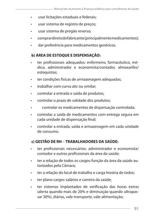 91
Manual de orçamento e finanças públicas para conselheiros de saúde
usar licitações estaduais e federais;
usar sistema de registro de preços;
usar sistema de pregão reverso;
comprardiretodofabricante(principalmentemedicamentos);
dar preferência para medicamentos genéricos.
b) ÁREA DE ESTOQUE E DISPENSAÇÃO:
ter profissionais adequados: enfermeiro, farmacêutico, mé-
dico, administrador e economista/contador, almoxarifes/
estoquistas;
ter condições físicas de armazenagem adequadas;
trabalhar com curva abc ou similar;
controlar a entrada e saída de produtos;
controlar o prazo de validade dos produtos;
controlar os medicamentos de dispensação controlada;
controlar a saída de medicamentos com entrega segura em
cada unidade de dispensação final;
controlar a entrada, saída e armazenagem em cada unidade
de consumo.
c) GESTÃO DE RH – TRABALHADORES DA SAÚDE:
ter profissionais necessários: administrador e economista/
contador e outros profissionais da área da saúde;
ter a relação de todos os cargos-função da área da saúde au-
torizados pela Câmara;
ter a relação do local de trabalho e carga horária de todos;
ter plano cargos-salários e carreira da saúde;
ter sistemas implantados de verificação das horas extras
(alerta quando mais de 20% e diminuição quando ultrapas-
sar 30%), diárias, vale-transporte, vale-alimentação;
91
 