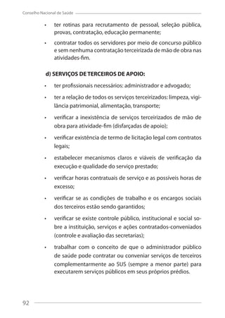 92
Conselho Nacional de Saúde
ter rotinas para recrutamento de pessoal, seleção pública,
provas, contratação, educação permanente;
contratar todos os servidores por meio de concurso público
e sem nenhuma contratação terceirizada de mão de obra nas
atividades-fim.
d) SERVIÇOS DE TERCEIROS DE APOIO:
ter profissionais necessários: administrador e advogado;
ter a relação de todos os serviços terceirizados: limpeza, vigi-
lância patrimonial, alimentação, transporte;
verificar a inexistência de serviços terceirizados de mão de
obra para atividade-fim (disfarçadas de apoio);
verificar existência de termo de licitação legal com contratos
legais;
estabelecer mecanismos claros e viáveis de verificação da
execução e qualidade do serviço prestado;
verificar horas contratuais de serviço e as possíveis horas de
excesso;
verificar se as condições de trabalho e os encargos sociais
dos terceiros estão sendo garantidos;
verificar se existe controle público, institucional e social so-
bre a instituição, serviços e ações contratados-conveniados
(controle e avaliação das secretarias);
trabalhar com o conceito de que o administrador público
de saúde pode contratar ou conveniar serviços de terceiros
complementarmente ao SUS (sempre a menor parte) para
executarem serviços públicos em seus próprios prédios.
92
 