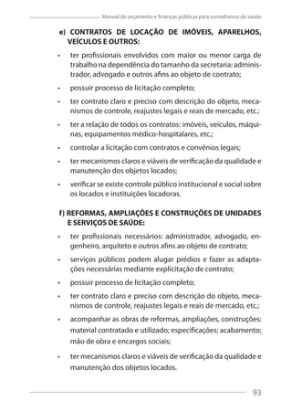 93
Manual de orçamento e finanças públicas para conselheiros de saúde
e) CONTRATOS DE LOCAÇÃO DE IMÓVEIS, APARELHOS,
VEÍCULOS E OUTROS:
ter profissionais envolvidos com maior ou menor carga de
trabalho na dependência do tamanho da secretaria: adminis-
trador, advogado e outros afins ao objeto de contrato;
possuir processo de licitação completo;
ter contrato claro e preciso com descrição do objeto, meca-
nismos de controle, reajustes legais e reais de mercado, etc.;
ter a relação de todos os contratos: imóveis, veículos, máqui-
nas, equipamentos médico-hospitalares, etc.;
controlar a licitação com contratos e convênios legais;
ter mecanismos claros e viáveis de verificação da qualidade e
manutenção dos objetos locados;
verificar se existe controle público institucional e social sobre
os locados e instituições locadoras.
f) REFORMAS, AMPLIAÇÕES E CONSTRUÇÕES DE UNIDADES
E SERVIÇOS DE SAÚDE:
ter profissionais necessários: administrador, advogado, en-
genheiro, arquiteto e outros afins ao objeto de contrato;
serviços públicos podem alugar prédios e fazer as adapta-
ções necessárias mediante explicitação de contrato;
possuir processo de licitação completo;
ter contrato claro e preciso com descrição do objeto, meca-
nismos de controle, reajustes legais e reais de mercado, etc.;
acompanhar as obras de reformas, ampliações, construções:
material contratado e utilizado; especificações; acabamento;
mão de obra e encargos sociais;
ter mecanismos claros e viáveis de verificação da qualidade e
manutenção dos objetos locados.
93
 