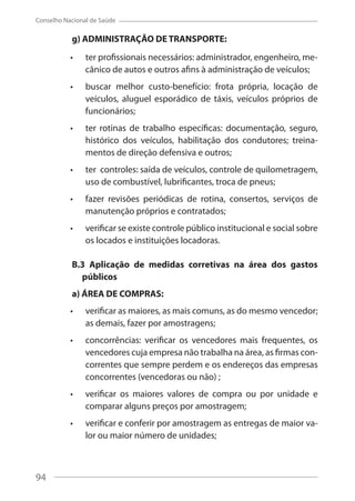 94
Conselho Nacional de Saúde
g) ADMINISTRAÇÃO DE TRANSPORTE:
ter profissionais necessários: administrador, engenheiro, me-
cânico de autos e outros afins à administração de veículos;
buscar melhor custo-benefício: frota própria, locação de
veículos, aluguel esporádico de táxis, veículos próprios de
funcionários;
ter rotinas de trabalho específicas: documentação, seguro,
histórico dos veículos, habilitação dos condutores; treina-
mentos de direção defensiva e outros;
ter controles: saída de veículos, controle de quilometragem,
uso de combustível, lubrificantes, troca de pneus;
fazer revisões periódicas de rotina, consertos, serviços de
manutenção próprios e contratados;
verificar se existe controle público institucional e social sobre
os locados e instituições locadoras.
B.3 Aplicação de medidas corretivas na área dos gastos
públicos
a) ÁREA DE COMPRAS:
verificar as maiores, as mais comuns, as do mesmo vencedor;
as demais, fazer por amostragens;
concorrências: verificar os vencedores mais frequentes, os
vencedores cuja empresa não trabalha na área, as firmas con-
correntes que sempre perdem e os endereços das empresas
concorrentes (vencedoras ou não) ;
verificar os maiores valores de compra ou por unidade e
comparar alguns preços por amostragem;
verificar e conferir por amostragem as entregas de maior va-
lor ou maior número de unidades;
94
 