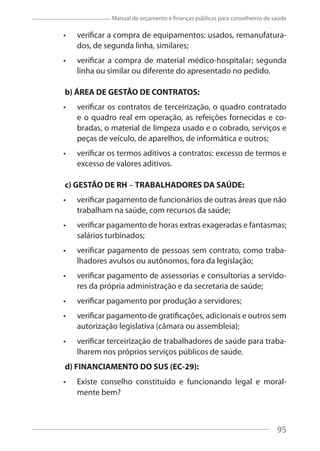 95
Manual de orçamento e finanças públicas para conselheiros de saúde
verificar a compra de equipamentos: usados, remanufatura-
dos, de segunda linha, similares;
verificar a compra de material médico-hospitalar; segunda
linha ou similar ou diferente do apresentado no pedido.
b) ÁREA DE GESTÃO DE CONTRATOS:
verificar os contratos de terceirização, o quadro contratado
e o quadro real em operação, as refeições fornecidas e co-
bradas, o material de limpeza usado e o cobrado, serviços e
peças de veículo, de aparelhos, de informática e outros;
verificar os termos aditivos a contratos: excesso de termos e
excesso de valores aditivos.
c) GESTÃO DE RH – TRABALHADORES DA SAÚDE:
verificar pagamento de funcionários de outras áreas que não
trabalham na saúde, com recursos da saúde;
verificar pagamento de horas extras exageradas e fantasmas;
salários turbinados;
verificar pagamento de pessoas sem contrato, como traba-
lhadores avulsos ou autônomos, fora da legislação;
verificar pagamento de assessorias e consultorias a servido-
res da própria administração e da secretaria de saúde;
verificar pagamento por produção a servidores;
verificar pagamento de gratificações, adicionais e outros sem
autorização legislativa (câmara ou assembleia);
verificar terceirização de trabalhadores de saúde para traba-
lharem nos próprios serviços públicos de saúde.
d) FINANCIAMENTO DO SUS (EC-29):
Existe conselho constituído e funcionando legal e moral-
mente bem?
95
 