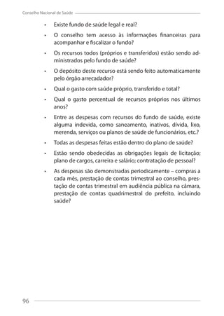 96
Conselho Nacional de Saúde
Existe fundo de saúde legal e real?
O conselho tem acesso às informações financeiras para
acompanhar e fiscalizar o fundo?
Os recursos todos (próprios e transferidos) estão sendo ad-
ministrados pelo fundo de saúde?
O depósito deste recurso está sendo feito automaticamente
pelo órgão arrecadador?
Qual o gasto com saúde próprio, transferido e total?
Qual o gasto percentual de recursos próprios nos últimos
anos?
Entre as despesas com recursos do fundo de saúde, existe
alguma indevida, como saneamento, inativos, dívida, lixo,
merenda, serviços ou planos de saúde de funcionários, etc.?
Todas as despesas feitas estão dentro do plano de saúde?
Estão sendo obedecidas as obrigações legais de licitação;
plano de cargos, carreira e salário; contratação de pessoal?
As despesas são demonstradas periodicamente – compras a
cada mês, prestação de contas trimestral ao conselho, pres-
tação de contas trimestral em audiência pública na câmara,
prestação de contas quadrimestral do prefeito, incluindo
saúde?
96
 