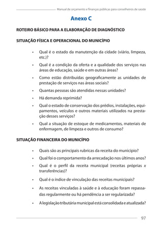 97
Manual de orçamento e finanças públicas para conselheiros de saúde
Anexo C
ROTEIRO BÁSICO PARA A ELABORAÇÃO DE DIAGNÓSTICO
SITUAÇÃO FÍSICA E OPERACIONAL DO MUNICÍPIO
Qual é o estado da manutenção da cidade (viário, limpeza,
etc.)?
Qual é a condição da oferta e a qualidade dos serviços nas
áreas de educação, saúde e em outras áreas?
Como estão distribuídas geograficamente as unidades de
prestação de serviços nas áreas sociais?
Quantas pessoas são atendidas nessas unidades?
Há demanda reprimida?
Qual o estado de conservação dos prédios, instalações, equi-
pamentos, veículos e outros materiais utilizados na presta-
ção desses serviços?
Qual a situação de estoque de medicamentos, materiais de
enfermagem, de limpeza e outros de consumo?
SITUAÇÃO FINANCEIRA DO MUNICÍPIO
Quais são as principais rubricas da receita do município?
Qual foi o comportamento da arrecadação nos últimos anos?
Qual é o perfil da receita municipal (receitas próprias x
transferências)?
Qual é o índice de vinculação das receitas municipais?
As receitas vinculadas à saúde e à educação foram repassa-
das regularmente ou há pendência a ser regularizada?
Alegislaçãotributáriamunicipalestáconsolidadaeatualizada?
97
 