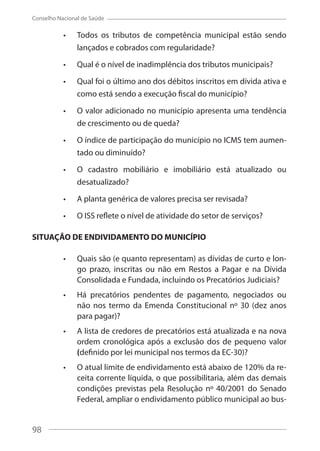 98
Conselho Nacional de Saúde
Todos os tributos de competência municipal estão sendo
lançados e cobrados com regularidade?
Qual é o nível de inadimplência dos tributos municipais?
Qual foi o último ano dos débitos inscritos em dívida ativa e
como está sendo a execução fiscal do município?
O valor adicionado no município apresenta uma tendência
de crescimento ou de queda?
O índice de participação do município no ICMS tem aumen-
tado ou diminuído?
O cadastro mobiliário e imobiliário está atualizado ou
desatualizado?
A planta genérica de valores precisa ser revisada?
O ISS reflete o nível de atividade do setor de serviços?
SITUAÇÃO DE ENDIVIDAMENTO DO MUNICÍPIO
Quais são (e quanto representam) as dívidas de curto e lon-
go prazo, inscritas ou não em Restos a Pagar e na Dívida
Consolidada e Fundada, incluindo os Precatórios Judiciais?
Há precatórios pendentes de pagamento, negociados ou
não nos termo da Emenda Constitucional nº 30 (dez anos
para pagar)?
A lista de credores de precatórios está atualizada e na nova
ordem cronológica após a exclusão dos de pequeno valor
(definido por lei municipal nos termos da EC-30)?
O atual limite de endividamento está abaixo de 120% da re-
ceita corrente líquida, o que possibilitaria, além das demais
condições previstas pela Resolução nº 40/2001 do Senado
Federal, ampliar o endividamento público municipal ao bus-
98
 